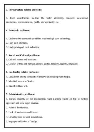 3. Infrastructure related problems:
1. Poor infrastructure facilities like water, electricity, transport, educational
institutions, communication, health, storage facility etc.
4. Economic problems:
1. Unfavourable economic condition to adopt high cost technology.
2. High cost of inputs.
3. Underprivileged rural industries
5. Social and Cultural problems:
1. Cultural norms and traditions
2. Conflict within and between groups, castes, religions, regions, languages.
6. Leadership related problems:
1. Leadership among the hands of inactive and incompetent people.
2. Malafied interest of leaders.
3. Biased political will.
7. Administrative problems:
1. Earlier, majority of the programmes were planning based on top to bottom
approach and were target oriented.
2. Political interference.
3. Lack of motivation and interest.
4. Unwillingness to work in rural area.
5. Improper utilization of budget.
 