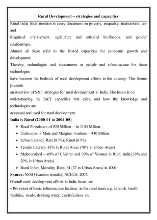 Rural Development – strategies and capacities
Rural India finds mention in every document on poverty, inequality, malnutrition, un-
and
disguised employment, agriculture and artisanal livelihoods, and gender
relationships.
Almost all these refer to the limited capacities for economic growth and
development.
Thereby, technologies and investments in people and infrastructure for these
technologies
have become the bedrock of rural development efforts in the country. This theme
presents
an overview of S&T strategies for rural development in India. The focus is on
understanding the S&T capacities that exist, and how the knowledge and
technologies are
accessed and used for rural development.
India is Rural (2000-01 to 2004-05)
 Rural Population of 830 Million – in 1100 Million
 Cultivators + Main and Marginal workers – 430 Million
 Urban Literacy Rate (81%); Rural (61%)
 Female Literacy 45% in Rural Areas (70% in Urban Areas)
 Malnourished – 49% of Children and 39% of Women in Rural India (36% and
20% in Urban Areas)
 Rural Infant Mortality Rate- 61 (37 in Urban Areas) in 1000
Source: NSSO (various rounds); NCEUS, 2007.
Overall rural development efforts in India focus on:
• Provision of basic infrastructure facilities in the rural areas e.g. schools, health
facilities, roads, drinking water, electrification etc.
 