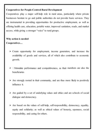 Cooperatives for People-Centred Rural Development
Cooperatives play a major self-help role in rural areas, particularly where private
businesses hesitate to go and public authorities do not provide basic services. They
are instrumental in providing opportunities for productive employment, as well as
offering health care, education, potable water, improved sanitation, roads, and market
access, while giving a stronger “voice” to rural groups.
Why action is needed
Cooperatives…
 Create opportunity for employment, income generation, and increase the
availability of goods and services, all of which also contribute to economic
growth.
 members are also the
beneficiaries
 Are strongly rooted in their community, and are thus more likely to positively
influence it.
 Are guided by a set of underlying values and ethics and are schools of social
dialogue and democracy.
 Are based on the values of self-help, self-responsibility, democracy, equality,
equity and solidarity; as well as ethical values of honesty, openness, social
responsibility, and caring for others.
 