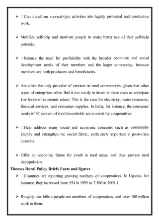  -type activities into legally protected and productive
work.
 Mobilize self-help and motivate people to make better use of their self-help
potential.
 economic and social
development needs of their members and the larger community, because
members are both producers and beneficiaries.
 Are often the only provider of services in rural communities, given that other
types of enterprises often find it too costly to invest in these areas or anticipate
low levels of economic return. This is the case for electricity, water resources,
financial services, and consumer supplies. In India, for instance, the consumer
needs of 67 percent of rural households are covered by cooperatives.
 community
identity and strengthen the social fabric, particularly important in post-crisis
contexts.
 Offer an economic future for youth in rural areas, and thus prevent rural
depopulation.
Themes Rural Policy Briefs Facts and figures
 cooperatives. In Uganda, for
instance, they increased from 554 in 1995 to 7,500 in 2009.1
 Roughly one billion people are members of cooperatives, and over 100 million
work in them.
 
