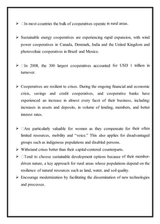  in rural areas.
 Sustainable energy cooperatives are experiencing rapid expansion, with wind
power cooperatives in Canada, Denmark, India and the United Kingdom and
photovoltaic cooperatives in Brazil and Mexico.
 for USD 1 trillion in
turnover.
 Cooperatives are resilient to crises. During the ongoing financial and economic
crisis, savings and credit cooperatives, and cooperative banks have
experienced an increase in almost every facet of their business, including:
increases in assets and deposits, in volume of lending, members, and better
interest rates.
 their often
limited resources, mobility and “voice.” This also applies for disadvantaged
groups such as indigenous populations and disabled persons.
 Withstand crises better than their capital-centered counterparts.
 of their member-
driven nature, a key approach for rural areas whose populations depend on the
resilience of natural resources such as land, water, and soil quality.
 Encourage modernization by facilitating the dissemination of new technologies
and processes.
 