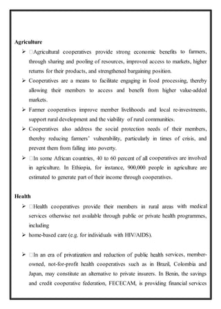 Agriculture
 to farmers,
through sharing and pooling of resources, improved access to markets, higher
returns for their products, and strengthened bargaining position.
 Cooperatives are a means to facilitate engaging in food processing, thereby
allowing their members to access and benefit from higher value-added
markets.
 Farmer cooperatives improve member livelihoods and local re-investments,
support rural development and the viability of rural communities.
 Cooperatives also address the social protection needs of their members,
thereby reducing farmers’ vulnerability, particularly in times of crisis, and
prevent them from falling into poverty.
 cooperatives are involved
in agriculture. In Ethiopia, for instance, 900,000 people in agriculture are
estimated to generate part of their income through cooperatives.
Health
 with medical
services otherwise not available through public or private health programmes,
including
 home-based care (e.g. for individuals with HIV/AIDS).
 services, member-
owned, not-for-profit health cooperatives such as in Brazil, Colombia and
Japan, may constitute an alternative to private insurers. In Benin, the savings
and credit cooperative federation, FECECAM, is providing financial services
 