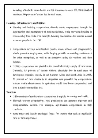 including affordable micro-health and life insurance to over 500,000 individual
members, 90 percent of whom live in rural areas.
Housing, Infrastructure and Utilities
 Housing and building cooperatives directly create employment through the
construction and maintenance of housing facilities, while providing housing at
considerably low costs. For example, housing cooperatives for seniors in rural
areas are popular in the USA.
 Cooperatives develop infrastructure (roads, water, schools and playgrounds),
which generates employment, while helping provide an enabling environment
for other enterprises, as well as an attractive setting for workers and their
families.
 ives are pivotal in the overall electricity supply of rural areas.
Currently, 85 percent of people without electricity live in rural areas of
developing countries, mostly in sub-Saharan Africa and South Asia. In 2005,
58 percent of rural electricity in Argentina was provided by cooperatives,
without which advancements in agriculture would have been compromised and
jobs in rural communities lost.
Tourism
 increasing worldwide.
 Through tourism cooperatives, rural populations can generate important and
complementary income. For example, agri-tourism cooperatives in Italy
emphasize
 home-made and locally produced foods for tourists that seek a specifically
rural or farm experience.
 