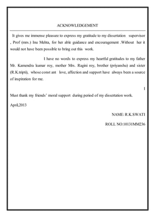 ACKNOWLEDGEMENT
It gives me immense pleasure to express my gratitude to my dissertation supervisor
, Prof (mrs.) Inu Mehta, for her able guidance and encouragement .Without her it
would not have been possible to bring out this work.
I have no words to express my heartful gratitudes to my father
Mr. Kamendra kumar roy, mother Mrs. Ragini roy, brother (priyanshu) and sister
(R.K.tripti), whose const ant love, affection and support have always been a source
of inspiration for me.
I
Must thank my friends’ moral support during period of my dissertation work.
April,2013
NAME: R.K.SWATI
ROLL NO:10131MM236
 