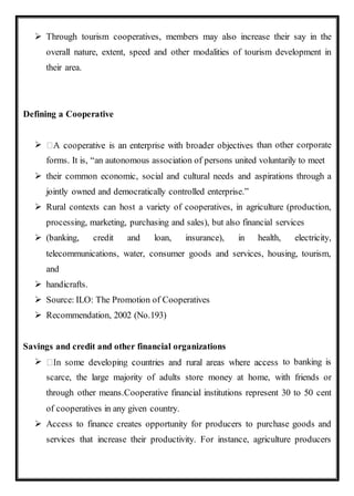  Through tourism cooperatives, members may also increase their say in the
overall nature, extent, speed and other modalities of tourism development in
their area.
Defining a Cooperative
 than other corporate
forms. It is, “an autonomous association of persons united voluntarily to meet
 their common economic, social and cultural needs and aspirations through a
jointly owned and democratically controlled enterprise.”
 Rural contexts can host a variety of cooperatives, in agriculture (production,
processing, marketing, purchasing and sales), but also financial services
 (banking, credit and loan, insurance), in health, electricity,
telecommunications, water, consumer goods and services, housing, tourism,
and
 handicrafts.
 Source: ILO: The Promotion of Cooperatives
 Recommendation, 2002 (No.193)
Savings and credit and other financial organizations
 to banking is
scarce, the large majority of adults store money at home, with friends or
through other means.Cooperative financial institutions represent 30 to 50 cent
of cooperatives in any given country.
 Access to finance creates opportunity for producers to purchase goods and
services that increase their productivity. For instance, agriculture producers
 