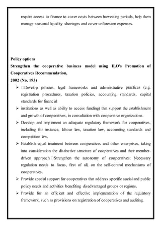 require access to finance to cover costs between harvesting periods, help them
manage seasonal liquidity shortages and cover unforeseen expenses.
Policy options
Strengthen the cooperative business model using ILO's Promotion of
Cooperatives Recommendation,
2002 (No. 193)
 practices (e.g.
registration procedures, taxation policies, accounting standards, capital
standards for financial
 institutions as well as ability to access funding) that support the establishment
and growth of cooperatives, in consultation with cooperative organizations.
 Develop and implement an adequate regulatory framework for cooperatives,
including for instance, labour law, taxation law, accounting standards and
competition law.
 Establish equal treatment between cooperatives and other enterprises, taking
into consideration the distinctive structure of cooperatives and their member-
regulation needs to focus, first of all, on the self-control mechanisms of
cooperatives.
 Provide special support for cooperatives that address specific social and public
policy needs and activities benefiting disadvantaged groups or regions.
 Provide for an efficient and effective implementation of the regulatory
framework, such as provisions on registration of cooperatives and auditing.
 