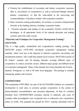  Promote the establishment of secondary and tertiary cooperative structures
(that is, associations of cooperatives) as well as horizontal linkages between
primary cooperatives, so that the value-added in the processing and
commercialization of products remains with cooperative members.
 Raise awareness among policymakers, for instance, to promote entrepreneurial
diversity in the banking industry, including cooperative banks.
 business model and its
advantages, at all appropriate levels of the national education and training
systems, and in the wider society.
“Materials and Techniques for Cooperative Management Training”
(MATCOM)
This is a high quality, standardized and comprehensive training package. The
MATCOM project (1978-1993) developed cooperative management training
materials, which were put at the disposal of national cooperative movements and
development partners, who could then prepare local versions. MATCOM consists of
40 trainers’ manuals and 60 learning elements covering different types of
cooperatives in various economic sectors, different target groups and different levels
of cooperative management. Many of the manuals have been translated into French,
Spanish, Portuguese, as well as 40 other local languages. The package is currently
undergoing updates and revisions.
COOPREFORM
This programme (1993-2002) was part of the ILO-DANIDA initiative on cooperative
development in rural areas to promote genuine cooperatives in the context of
democratization, decentralization and structural adjustment. At least 61 countries
benefited from COOPREFORM assistance directly or indirectly, and some 29
countries either promulgated a new cooperative law or embraced a new cooperatives
policy (or both). This prepared the ground for ILO’s ongoing substantial work to
 