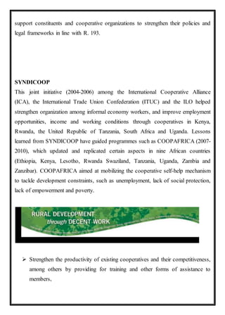 support constituents and cooperative organizations to strengthen their policies and
legal frameworks in line with R. 193.
SYNDICOOP
This joint initiative (2004-2006) among the International Cooperative Alliance
(ICA), the International Trade Union Confederation (ITUC) and the ILO helped
strengthen organization among informal economy workers, and improve employment
opportunities, income and working conditions through cooperatives in Kenya,
Rwanda, the United Republic of Tanzania, South Africa and Uganda. Lessons
learned from SYNDICOOP have guided programmes such as COOPAFRICA (2007-
2010), which updated and replicated certain aspects in nine African countries
(Ethiopia, Kenya, Lesotho, Rwanda Swaziland, Tanzania, Uganda, Zambia and
Zanzibar). COOPAFRICA aimed at mobilizing the cooperative self-help mechanism
to tackle development constraints, such as unemployment, lack of social protection,
lack of empowerment and poverty.
 Strengthen the productivity of existing cooperatives and their competitiveness,
among others by providing for training and other forms of assistance to
members,
 
