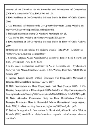 member of the Committee for the Promotion and Advancement of Cooperatives
(COPAC), composed of ICA, ILO, FAO and UN.
1 ILO: Resilience of the Cooperative Business Model in Times of Crisis (Geneva:
2009)
2 ICA: Statistical Information on the Co-Operative Movement (2011) Available at:
http://www.ica.coop/coop/statistics.html#economic
3 Statistical Information on the Co-Operative Movement, op. cit.
4 ICA: Global 300. Available at: <http://www.global300.coop>
5 ILO: Resilience of the Cooperative Business Model in Times of Crisis (Geneva:
2009)
6Information from the National Co-operative Union of India (NCUI) Available at:
<http://www.ncui.net/Coop-connect.html>
7 Chambo, Suleman Adam: Agricultural Co-operatives: Role in Food Security and
Rural Development (New York: 2009)
8 Pollet, Ignace: Cooperatives in Africa: The Age of Reconstruction – Synthesis of a
Survey in Nine African Countries, CoopAFRICA Working Paper No. 7 (ILO: Dar es
Salaam, 2009)
9 Lemma, Teigist: Growth Without Structures: The Cooperative Movement in
Ethiopia (ILO/World Bank Institute, Geneva: 2007)
10 ILO: Cooperatives and Rural Employment, Fact Sheet (Geneva: 2007) 11 ICA:
Housing Co-operatives in USA (August: 2007) Available at: <http://www.ica.coop/al
housing/attachments/Housing%20Cooperatives%20in%20USA% 0-%20FINAL.pdf>
12 Nietz, Alexandra: Comparative Study on Rural Electrification Policies in
Emerging Economies. Keys to Successful Policies (International Energy Agency:
Paris, 2010) Available at: <http://www.iea.org/papers/2010/rural_elect.pdf>
13 Federación Argentina de Cooperativas de Electricidad y Otros Servicios Públicos
Limitada (2011) Available at: <http://www.face.coop/es/servicios/el-cooperativismo-
en-cifras/>
 