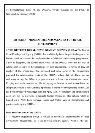 14 Schneiderman, Ross M. and Doskow, Vivian: "Savings for the Poor," in
Newsweek (24 January 2011)
DIFFERENT PROGRAMMES AND AGENCIES FOR RURAL
DEVELOPMENT
1.THE DISTRICT RURAL DEVELOPMENT AGENCY (DRDA) The District
Rural Development Agency (DRDA) has traditionally been the principal organ at the
District level to oversee the implementation of different anti-poverty programmes.
Since its inception, the administrative costs of the DRDAs were met by way of
setting apart a share of the allocations for each programme. However, of late, the
number of the programmes had increased and while some of the programmes
provided for administrative costs of the DRDAs, others did not. There was no
uniformity among the different programmes with reference to administrative costs.
Keeping in view the need for an effective agency at the district level to coordinate the
anti-poverty effort, a new Centrally Sponsored Scheme for strengthening the DRDAs
has been introduced with effect from 1st April, 1999. Accordingly, the administrative
costs are met by providing a separate budget provisions. This scheme which is
funded on a 75:25 basis between Centre and States, aims at strengthening and
professionalising the DRDAs.
Role and Functions of the DRDA
1 If effective programme design is critical to successful implementation of rural
development programmes, so is an effective delivery agency. None of the anti-
 