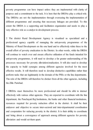 poverty programmes can have impact unless they are implemented with clarity of
purpose and a commitment to the task. It is here that the DRDAs play a critical role.
The DRDAs are not the implementation through overseeing the implementation of
different programmes and ensuring that necessary linkages are provided. To this
extent the DRDA is a supporting and facilitation organization and needs to play a
very effective role as a catalyst in development process.
2 The district Rural Development Agency is visualized as specialized and a
professional agency capable of managing the anti-poverty programmes of the
Ministry of Rural Development on the one hand and to effectively relate these to the
overall effort of poverty eradication in the District. In other words, while the DRDA
will continue to watch over and ensure effective utilization of the funds intended for
anti-poverty programmes, it will need to develop a far greater understanding of the
processes necessary for poverty alleviation/eradication. It will also need to develop
the capacity to build synergies among different agencies involved for the most
effective results. It will therefore need to develop distinctive capabilities rather than
perform tasks that are legitimately in the domain of the PRIs or the line departments.
The role of the DRDA will therefore be distinct from all the other agencies, including
the Zilla Parishad.
3 DRDAs must themselves be more professional and should be able to interact
effectively with various other agencies. They are expected to coordinate with the line
department, the Panchayati Raj Institutions, the banks and other financial institutions,
resources required for poverty reduction effort in the district. It shall be their
endeavor and objective to secure inter-sectoral and inter-departmental coordination
and cooperation for reducing poverty in the district. It is their ability to coordinate
and bring about a convergence of approach among different agencies for poverty
alleviation and would set them apart.
 