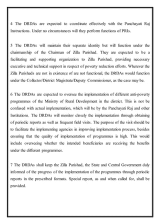 4 The DRDAs are expected to coordinate effectively with the Panchayati Raj
Instructions. Under no circumstances will they perform functions of PRIs.
5 The DRDAs will maintain their separate identity but will function under the
chairmanship of the Chairman of Zilla Parishad. They are expected to be a
facilitating and supporting organization to Zilla Parishad, providing necessary
executive and technical support in respect of poverty reduction efforts. Wherever the
Zilla Parishads are not in existence of are not functional, the DRDAs would function
under the Collector/District Magistrate/Deputy Commissioner, as the case may be.
6 The DRDAs are expected to oversee the implementation of different anti-poverty
programmes of the Ministry of Rural Development in the district. This is not be
confused with actual implementation, which will be by the Panchayati Raj and other
Institutions. The DRDAs will monitor closely the implementation through obtaining
of periodic reports as well as frequent field visits. The purpose of the visit should be
to facilitate the implementing agencies in improving implementation process, besides
ensuring that the quality of implementation of programmes is high. This would
include overseeing whether the intended beneficiaries are receiving the benefits
under the different programmes.
7 The DRDAs shall keep the Zilla Parishad, the State and Central Government duly
informed of the progress of the implementation of the programmes through periodic
reports in the prescribed formats. Special report, as and when called for, shall be
provided.
 