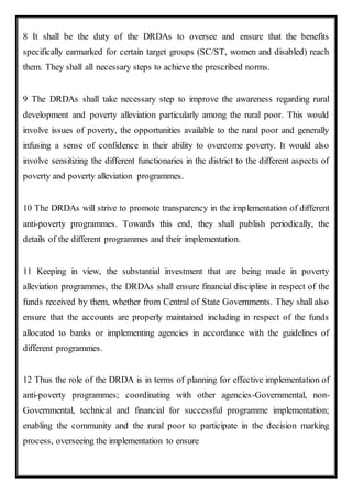 8 It shall be the duty of the DRDAs to oversee and ensure that the benefits
specifically earmarked for certain target groups (SC/ST, women and disabled) reach
them. They shall all necessary steps to achieve the prescribed norms.
9 The DRDAs shall take necessary step to improve the awareness regarding rural
development and poverty alleviation particularly among the rural poor. This would
involve issues of poverty, the opportunities available to the rural poor and generally
infusing a sense of confidence in their ability to overcome poverty. It would also
involve sensitizing the different functionaries in the district to the different aspects of
poverty and poverty alleviation programmes.
10 The DRDAs will strive to promote transparency in the implementation of different
anti-poverty programmes. Towards this end, they shall publish periodically, the
details of the different programmes and their implementation.
11 Keeping in view, the substantial investment that are being made in poverty
alleviation programmes, the DRDAs shall ensure financial discipline in respect of the
funds received by them, whether from Central of State Governments. They shall also
ensure that the accounts are properly maintained including in respect of the funds
allocated to banks or implementing agencies in accordance with the guidelines of
different programmes.
12 Thus the role of the DRDA is in terms of planning for effective implementation of
anti-poverty programmes; coordinating with other agencies-Governmental, non-
Governmental, technical and financial for successful programme implementation;
enabling the community and the rural poor to participate in the decision marking
process, overseeing the implementation to ensure
 