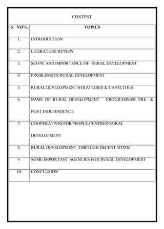 CONTENT
S. NO’S. TOPICS
1. INTRODUCTION
2. LITERATURE REVIEW
3. SCOPE AND IMPORTANCE OF RURAL DEVELOPMENT
4. PROBLEMS IN RURAL DEVELOPMENT
5. RURAL DEVELOPMENT-STRATEGIES & CAPACITIES
6. NAME OF RURAL DEVELOPMENT PROGRAMMES: PRE &
POST INDEPENDENCE
7. COOPERATIVES FOR PEOPLE-CENTRED RURAL
DEVELOPMENT
8. RURAL DEVELOPMENT THROUGH DECENT WORK
9. SOME IMPORTANT AGENCIES FOR RURAL DEVELOPMENT
10. CONCLUSION
 