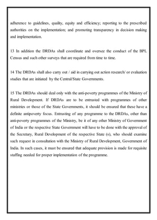 adherence to guidelines, quality, equity and efficiency; reporting to the prescribed
authorities on the implementation; and promoting transparency in decision making
and implementation.
13 In addition the DRDAs shall coordinate and oversee the conduct of the BPL
Census and such other surveys that are required from time to time.
14 The DRDAs shall also carry out / aid in carrying out action research/ or evaluation
studies that are initiated by the Central/State Governments.
15 The DRDAs should deal only with the anti-poverty programmes of the Ministry of
Rural Development. If DRDAs are to be entrusted with programmes of other
ministries or those of the State Governments, it should be ensured that these have a
definite antipoverty focus. Entrusting of any programme to the DRDAs, other than
anti-poverty programmes of the Ministry, be it of any other Ministry of Government
of India or the respective State Government will have to be done with the approval of
the Secretary, Rural Development of the respective State (s), who should examine
such request in consultation with the Ministry of Rural Development, Government of
India. In such cases, it must be ensured that adequate provision is made for requisite
staffing needed for proper implementation of the programme.
 