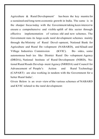 Agriculture & Rural Development’ has been the key mantra for
a sustained and long-term economic growth in India. The same is in
the sharper focus today with the Government taking keen interest to
ensure a comprehensive and visible uplift of this sector through
effective implementation of various old and new schemes. The
Government runs its large-scale rural development schemes mainly
through the Ministry of Rural Devel- opment, National Bank for
Agriculture and Rural De- velopment (NABARD), and Khadi and
Village Industries Commission (KVIC). Be- sides, some
autonomous bod- ies like District Rural De- velopment Agency
(DRDA), National Institute of Rural Development (NIRD), Na-
tional Rural Roads Develop- ment Agency (NRRDA) and Council for
Advancement of People’s Action and Rural Technology
(CAPART) are also working in tandem with the Government for a
better Rural India’.
Given Below is an over- view of the various schemes of NABARD
and KVIC related to the rural development:
 