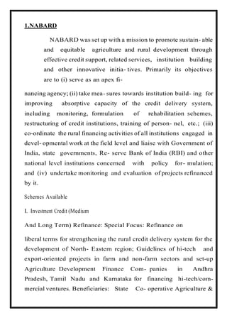 1.NABARD
NABARD was set up with a mission to promote sustain- able
and equitable agriculture and rural development through
effective credit support, related services, institution building
and other innovative initia- tives. Primarily its objectives
are to (i) serve as an apex fi-
nancing agency; (ii) take mea- sures towards institution build- ing for
improving absorptive capacity of the credit delivery system,
including monitoring, formulation of rehabilitation schemes,
restructuring of credit institutions, training of person- nel, etc.; (iii)
co-ordinate the rural financing activities of all institutions engaged in
devel- opmental work at the field level and liaise with Government of
India, state governments, Re- serve Bank of India (RBI) and other
national level institutions concerned with policy for- mulation;
and (iv) undertake monitoring and evaluation of projects refinanced
by it.
Schemes Available
I. Investment Credit (Medium
And Long Term) Refinance: Special Focus: Refinance on
liberal terms for strengthening the rural credit delivery system for the
development of North- Eastern region; Guidelines of hi-tech and
export-oriented projects in farm and non-farm sectors and set-up
Agriculture Development Finance Com- panies in Andhra
Pradesh, Tamil Nadu and Karnataka for financing hi-tech/com-
mercial ventures. Beneficiaries: State Co- operative Agriculture &
 