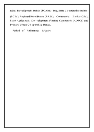 Rural Development Banks (SCARD- Bs), State Co-operative Banks
(SCBs), Regional Rural Banks (RRBs), Commercial Banks (CBs),
State Agricultural De- velopment Finance Companies (ADFCs) and
Primary Urban Co-operative Banks.
Period of Refinance: 15years
 