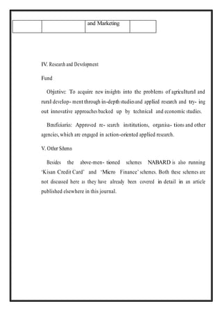 IV. Research and Development
Fund
Objective: To acquire new insights into the problems of agricultural and
rural develop- ment through in-depth studiesand applied research and try- ing
out innovative approaches backed up by technical and economic studies.
Beneficiaries: Approved re- search institutions, organisa- tions and other
agencies,which are engaged in action-oriented applied research.
V. Other Schemes
Besides the above-men- tioned schemes NABARD is also running
‘Kisan Credit Card’ and ‘Micro Finance’ schemes. Both these schemes are
not discussed here as they have already been covered in detail in an article
published elsewhere in this journal.
and Marketing
 