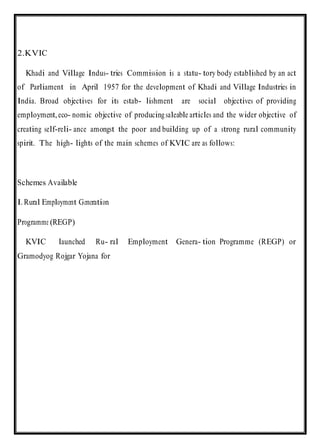 2.KVIC
Khadi and Village Indus- tries Commission is a statu- tory body established by an act
of Parliament in April 1957 for the development of Khadi and Village Industries in
India. Broad objectives for its estab- lishment are social objectives of providing
employment,eco- nomic objective of producing saleable articles and the wider objective of
creating self-reli- ance amongst the poor and building up of a strong rural community
spirit. The high- lights of the main schemes of KVIC are as follows:
Schemes Available
I.Rural Employment Generation
Programme (REGP)
KVIC launched Ru- ral Employment Genera- tion Programme (REGP) or
Gramodyog Rojgar Yojana for
 