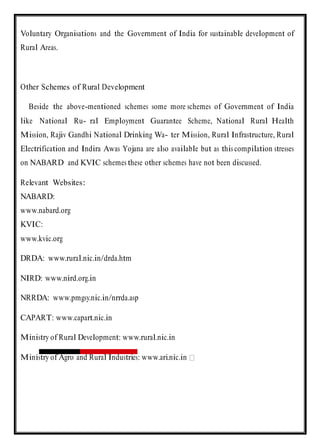 Voluntary Organisations and the Government of India for sustainable development of
Rural Areas.
Other Schemes of Rural Development
Beside the above-mentioned schemes some more schemes of Government of India
like National Ru- ral Employment Guarantee Scheme, National Rural Health
Mission, Rajiv Gandhi National Drinking Wa- ter Mission, Rural Infrastructure, Rural
Electrification and Indira Awas Yojana are also available but as this compilation stresses
on NABARD and KVIC schemes these other schemes have not been discussed.
Relevant Websites:
NABARD:
www.nabard.org
KVIC:
www.kvic.org
DRDA: www.rural.nic.in/drda.htm
NIRD: www.nird.org.in
NRRDA: www.pmgsy.nic.in/nrrda.asp
CAPART: www.capart.nic.in
Ministry of Rural Development: www.rural.nic.in
Ministry of Agro and Rural Industries: www.ari.nic.in
 