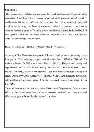 Conclusion:-
The government’s policies and programs have laid emphasis on poverty elevation,
generation of employment and income opportunities & provision of infrastructure
and basic facilities to meet the needs of rural poor. For realizing these objectives, self
employment and wage employment programs continued to pervade in one form or
other institutions in terms of functions,power and finance. Grama Sabha, NGOs, Self
help groups and PRIs hav been accorded adequate role to make participatory
democracy meaningful and effective.
Rural Development : Review of Nineth Plan Performance
An outlay of Rs. 2000 crore was provided for rural development sector during Nineth
Plan period. The budgetary support and allocation from 1997-98 to 2001-02. For
various schemes Rs.2498 crores have been provided ]. The year wise outlay and
expenditures are indicated below. During the Nineth 5 Year Plan, under IRDP,
Income Generating Assets were provided 3235 lakh families through subsidy and
credit. During 1999-2000 the IRDP, TRYSEM,OWCRA were merged to form a new
self employment program called Swarna Jayanti Gram Swarojgar Yojna
(SJGSY).
Thus, to sum up we can say that many Government Programs and Schemes have
failed in the recent years hence there is essential need of new, innovative and
effective programs for the development of rural areas.
 