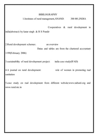 BIBILOGRAPHY
1.Institutes of rural management,ANAND: 388 001,INDIA
Cooperatives & rural development in
india(abstract) by katar singh & R S Pundir
2.Rural development schemes: an overview
Datas and tables are from the chartered accountant
1199(February 2006)
3.sustainability of rural development project: india case study(IFAD)
4.A journal on rural development: role of women in promoting rual
sanitation
5.case study on rual development from different website:www.nabard.org and
www.rural.nic.in
 