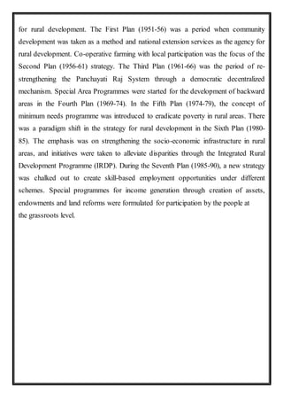 for rural development. The First Plan (1951-56) was a period when community
development was taken as a method and national extension services as the agency for
rural development. Co-operative farming with local participation was the focus of the
Second Plan (1956-61) strategy. The Third Plan (1961-66) was the period of re-
strengthening the Panchayati Raj System through a democratic decentralized
mechanism. Special Area Programmes were started for the development of backward
areas in the Fourth Plan (1969-74). In the Fifth Plan (1974-79), the concept of
minimum needs programme was introduced to eradicate poverty in rural areas. There
was a paradigm shift in the strategy for rural development in the Sixth Plan (1980-
85). The emphasis was on strengthening the socio-economic infrastructure in rural
areas, and initiatives were taken to alleviate disparities through the Integrated Rural
Development Programme (IRDP). During the Seventh Plan (1985-90), a new strategy
was chalked out to create skill-based employment opportunities under different
schemes. Special programmes for income generation through creation of assets,
endowments and land reforms were formulated for participation by the people at
the grassroots level.
 