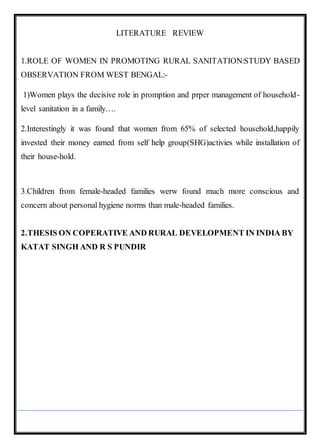 LITERATURE REVIEW
1.ROLE OF WOMEN IN PROMOTING RURAL SANITATION:STUDY BASED
OBSERVATION FROM WEST BENGAL:-
1)Women plays the decisive role in promption and prper management of household-
level sanitation in a family….
2.Interestingly it was found that women from 65% of selected household,happily
invested their money earned from self help group(SHG)activies while installation of
their house-hold.
3.Children from female-headed families werw found much more conscious and
concern about personal hygiene norms than male-headed families.
2.THESIS ON COPERATIVE AND RURAL DEVELOPMENT IN INDIA BY
KATAT SINGH AND R S PUNDIR
 