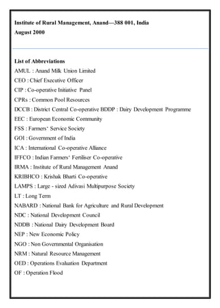Institute of Rural Management, Anand—388 001, India
August 2000
List of Abbreviations
AMUL : Anand Milk Union Limited
CEO : Chief Executive Officer
CIP : Co-operative Initiative Panel
CPRs : Common Pool Resources
DCCB : District Central Co-operative BDDP : Dairy Development Programme
EEC : European Economic Community
FSS : Farmers‘ Service Society
GOI : Government of India
ICA : International Co-operative Alliance
IFFCO : Indian Farmers‘ Fertiliser Co-operative
IRMA : Institute of Rural Management Anand
KRIBHCO : Krishak Bharti Co-operative
LAMPS : Large - sized Adivasi Multipurpose Society
LT : Long Term
NABARD : National Bank for Agriculture and Rural Development
NDC : National Development Council
NDDB : National Dairy Development Board
NEP : New Economic Policy
NGO : Non Governmental Organisation
NRM : Natural Resource Management
OED : Operations Evaluation Department
OF : Operation Flood
 