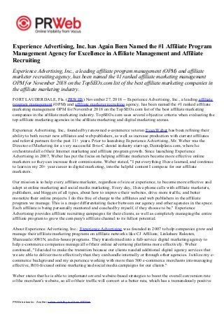 PRWeb ebooks - Another online visibility tool from PRWeb
Experience Advertising, Inc. has Again Been Named the #1 Affiliate Program
Management Agency for Excellence in Affiliate Management and Affiliate
Recruiting
Experience Advertising, Inc., a leading affiliate program management (OPM) and affiliate
marketer recruiting agency, has been named the #1 ranked affiliate marketing management
OPM for November 2018 on the TopSEOs.com list of the best affiliate marketing companies in
the affiliate marketing industry.
FORT LAUDERDALE, Fla. (PRWEB) November 27, 2018 -- Experience Advertising, Inc., a leading affiliate
program management (OPM) and affiliate marketer recruiting agency, has been named the #1 ranked affiliate
marketing management OPM for November 2018 on the TopSEOs.com list of the best affiliate marketing
companies in the affiliate marketing industry. TopSEOs.com uses several objective criteria when evaluating the
top affiliate marketing agencies in the affiliate marketing and digital marketing arenas.
Experience Advertising, Inc., founded by renowned e-commerce veteran Evan Weber has been refining their
ability to both recruit new affiliates and web publishers, as well as increase production with current affiliates
and referral partners for the past 11+ years. Prior to launching Experience Advertising, Mr. Weber was the
Director of Marketing for a very successful B-to-C dental industry start-up, Dentalplans.com, where he
orchestrated all of their Internet marketing and affiliate program growth. Since launching Experience
Advertising in 2007, Weber has put the focus on helping affiliate marketers become more effective online
marketers so they can increase their commissions. Weber stated, "I put everything I have learned, and continue
to learn in my 20+ year career in digital marketing, into the helpful content I compose for our affiliate
marketers.
Our mission is to help every affiliate marketer, regardless of size or experience, to become more effective and
adept at online marketing and social media marketing. Every day, I have phone calls with affiliate marketers,
publishers, and bloggers of all types, about how to improve their websites, drive more traffic, and better
monetize their online projects. I do this free of charge to the affiliates and web publishers in the affiliate
program we manage. This is a major differentiating factor between our agency and other agencies in the space.
Each affiliate is being personally mentored and coached by myself, if they choose to be." Experience
Advertising provides affiliate recruiting campaigns for their clients, as well as completely managing the entire
affiliate program to grow the company's affiliate channel to its fullest potential.
About Experience Advertising, Inc.: Experience Advertising was founded in 2007 to help companies grow and
manage their affiliate marketing programs on affiliate networks like CJ Affiliate, Linkshare Rakuten,
Shareasale/AWIN, and in-house programs. They transformed into a full-service digital marketing agency to
help e-commerce companies manage all of their online advertising platforms more effectively. Weber
continued, "I decided to make the transition because our clients needed additional digital agency services that
we are able to deliver more effectively than they can handle internally or through other agencies. I utilize my e-
commerce background and my experience working with more than 300 e-commerce merchants into managing
effective, ROI-focused online marketing and social media campaigns for our clients."
Weber states that he is able to implement several website-based strategies to boost the overall conversion rate
of the merchant's website, so all of their traffic will convert at a better rate, which has a tremendously positive
 