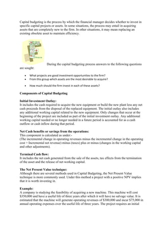 Capital budgeting is the process by which the financial manager decides whether to invest in
specific capital projects or assets. In some situations, the process may entail in acquiring
assets that are completely new to the firm. In other situations, it may mean replacing an
existing obsolete asset to maintain efficiency.
During the capital budgeting process answers to the following questions
are sought:
• What projects are good investment opportunities to the firm?
• From this group which assets are the most desirable to acquire?
• How much should the firm invest in each of these assets?
Components of Capital Budgeting
Initial Investment Outlay:
It includes the cash required to acquire the new equipment or build the new plant less any net
cash proceeds from the disposal of the replaced equipment. The initial outlay also includes
any additional working capital related to the new equipment. Only changes that occur at the
beginning of the project are included as part of the initial investment outlay. Any additional
working capital needed or no longer needed in a future period is accounted for as a cash
outflow or cash inflow during that period.
Net Cash benefits or savings from the operations:
This component is calculated as under:-
(The incremental change in operating revenues minus the incremental change in the operating
cost = Incremental net revenue) minus (taxes) plus or minus (changes in the working capital
and other adjustments).
Terminal Cash flow:
It includes the net cash generated from the sale of the assets, tax effects from the termination
of the asset and the release of net working capital.
The Net Present Value technique:
Although there are several methods used in Capital Budgeting, the Net Present Value
technique is more commonly used. Under this method a project with a positive NPV implies
that it is worth investing in.
Example:
A company is studying the feasibility of acquiring a new machine. This machine will cost
$350,000 and have a useful life of three years after which it will have no salvage value. It is
estimated that the machine will generate operating revenues of $300,000 and incur $75,000 in
annual operating expenses over the useful life of three years. The project requires an initial
 