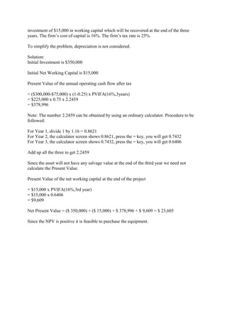 investment of $15,000 in working capital which will be recovered at the end of the three
years. The firm’s cost of capital is 16%. The firm’s tax rate is 25%.
To simplify the problem, depreciation is not considered.
Solution:
Initial Investment is $350,000
Initial Net Working Capital is $15,000
Present Value of the annual operating cash flow after tax
= ($300,000-$75,000) x (1-0.25) x PVIFA(16%,3years)
= $225,000 x 0.75 x 2.2459
= $378,996
Note: The number 2.2459 can be obtained by using an ordinary calculator. Procedure to be
followed:
For Year 1, divide 1 by 1.16 = 0.8621
For Year 2, the calculator screen shows 0.8621, press the = key, you will get 0.7432
For Year 3, the calculator screen shows 0.7432, press the = key, you will get 0.6406
Add up all the three to get 2.2459
Since the asset will not have any salvage value at the end of the third year we need not
calculate the Present Value.
Present Value of the net working capital at the end of the project
= $15,000 x PVIFA(16%,3rd year)
= $15,000 x 0.6406
= $9,609
Net Present Value = ($ 350,000) + ($ 15,000) + $ 378,996 + $ 9,609 = $ 23,605
Since the NPV is positive it is feasible to purchase the equipment.
 