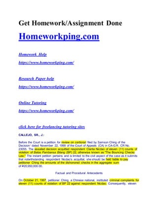 Get Homework/Assignment Done
Homeworkping.com
Homework Help
https://www.homeworkping.com/
Research Paper help
https://www.homeworkping.com/
Online Tutoring
https://www.homeworkping.com/
click here for freelancing tutoring sites
CALLEJO, SR., J.:
Before the Court is a petition for review on certiorari filed by Samson Ching of the
Decision1 dated November 22, 1999 of the Court of Appeals (CA) in CA-G.R. CR No.
23055. The assailed decision acquitted respondent Clarita Nicdao of eleven (11) counts of
violation of Batas Pambansa Bilang (BP) 22, otherwise known as "The Bouncing Checks
Law." The instant petition pertains and is limited to the civil aspect of the case as it submits
that notwithstanding respondent Nicdao’s acquittal, she should be held liable to pay
petitioner Ching the amounts of the dishonored checks in the aggregate sum
of P20,950,000.00.
Factual and Procedural Antecedents
On October 21, 1997, petitioner Ching, a Chinese national, instituted criminal complaints for
eleven (11) counts of violation of BP 22 against respondent Nicdao. Consequently, eleven
 