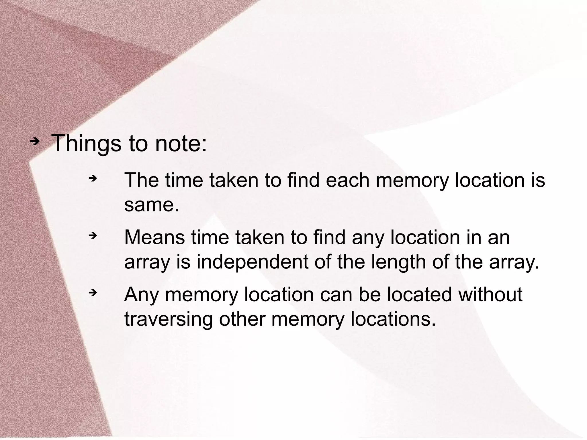 
Things to note:

The time taken to find each memory location is
same.

Means time taken to find any location in an
array is independent of the length of the array.

Any memory location can be located without
traversing other memory locations.
 