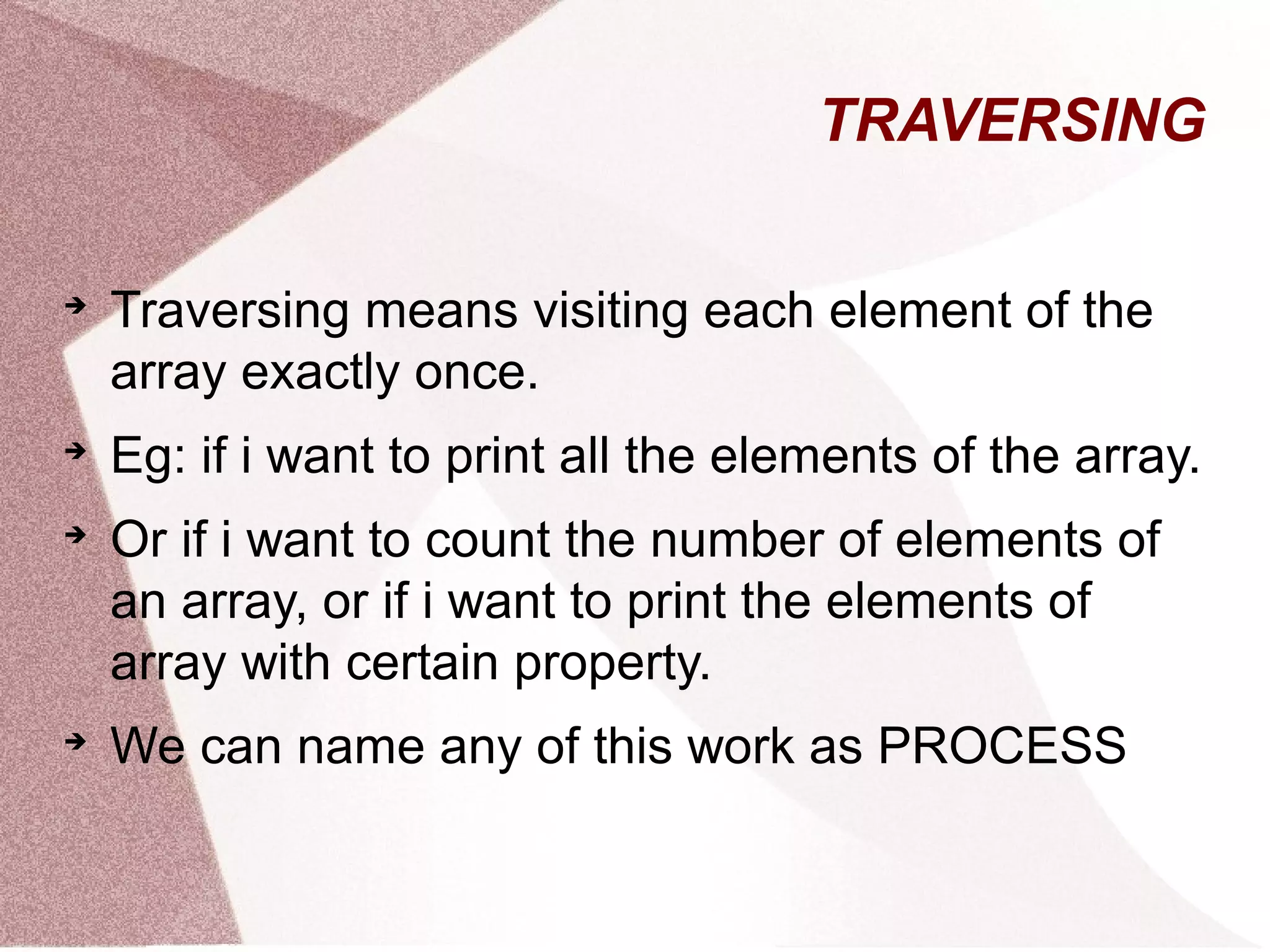 TRAVERSING

Traversing means visiting each element of the
array exactly once.

Eg: if i want to print all the elements of the array.

Or if i want to count the number of elements of
an array, or if i want to print the elements of
array with certain property.

We can name any of this work as PROCESS
 