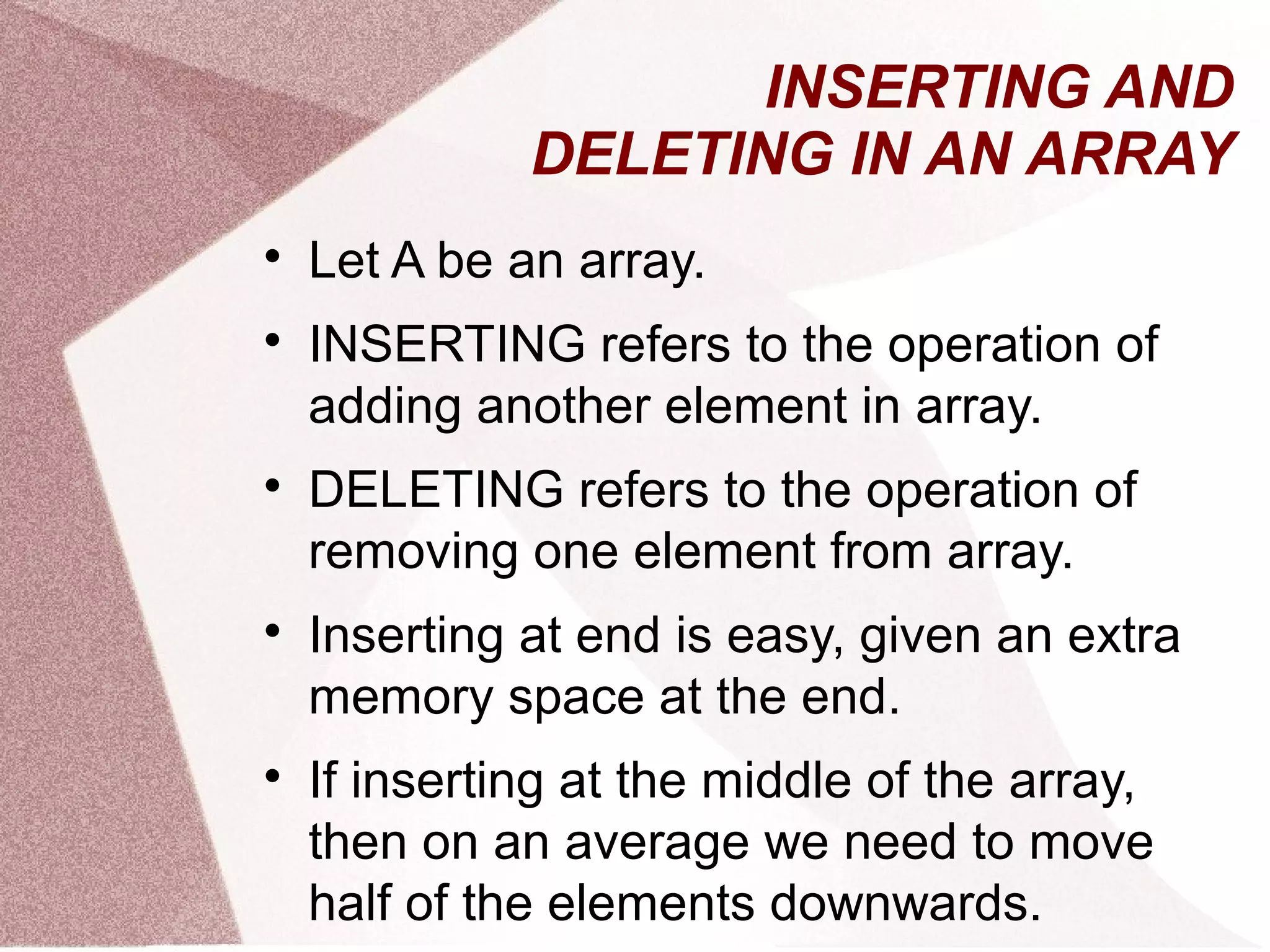 INSERTING AND
DELETING IN AN ARRAY

Let A be an array.

INSERTING refers to the operation of
adding another element in array.

DELETING refers to the operation of
removing one element from array.

Inserting at end is easy, given an extra
memory space at the end.

If inserting at the middle of the array,
then on an average we need to move
half of the elements downwards.
 