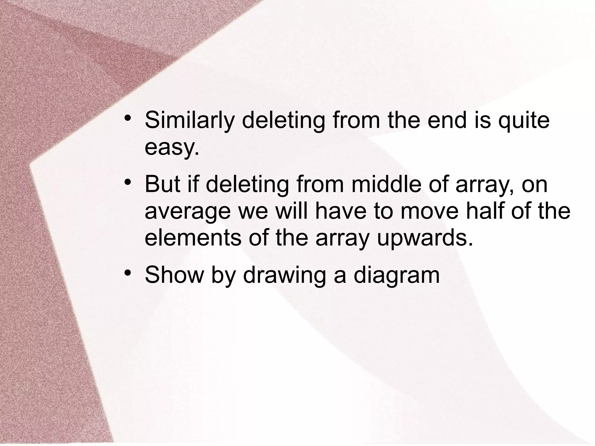 
Similarly deleting from the end is quite
easy.

But if deleting from middle of array, on
average we will have to move half of the
elements of the array upwards.

Show by drawing a diagram
 
