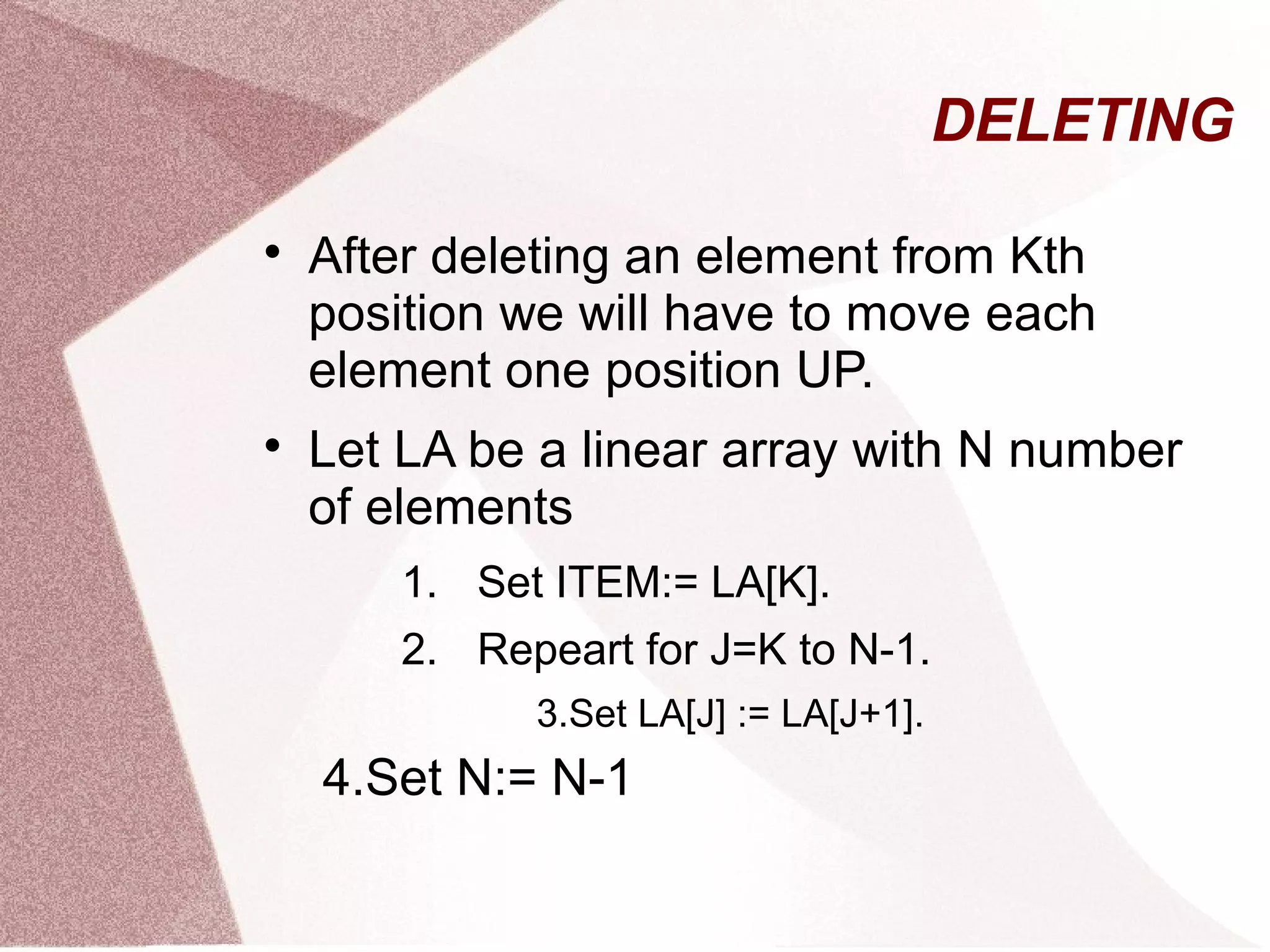 DELETING

After deleting an element from Kth
position we will have to move each
element one position UP.

Let LA be a linear array with N number
of elements
1. Set ITEM:= LA[K].
2. Repeart for J=K to N-1.
3.Set LA[J] := LA[J+1].
4.Set N:= N-1
 