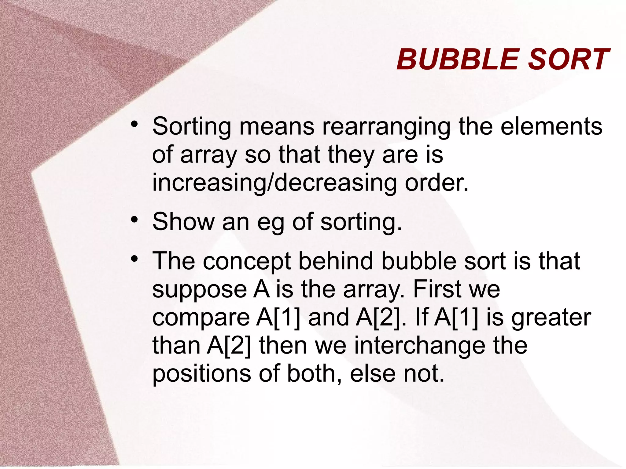 BUBBLE SORT

Sorting means rearranging the elements
of array so that they are is
increasing/decreasing order.

Show an eg of sorting.

The concept behind bubble sort is that
suppose A is the array. First we
compare A[1] and A[2]. If A[1] is greater
than A[2] then we interchange the
positions of both, else not.
 