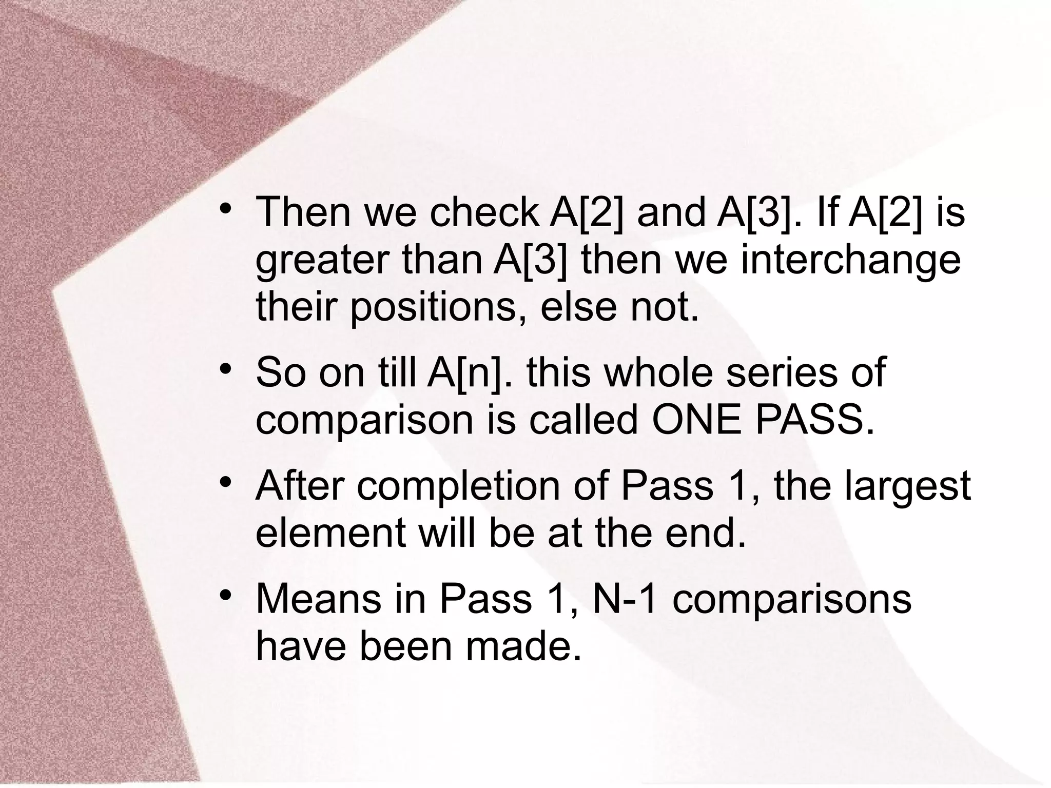 
Then we check A[2] and A[3]. If A[2] is
greater than A[3] then we interchange
their positions, else not.

So on till A[n]. this whole series of
comparison is called ONE PASS.

After completion of Pass 1, the largest
element will be at the end.

Means in Pass 1, N-1 comparisons
have been made.
 