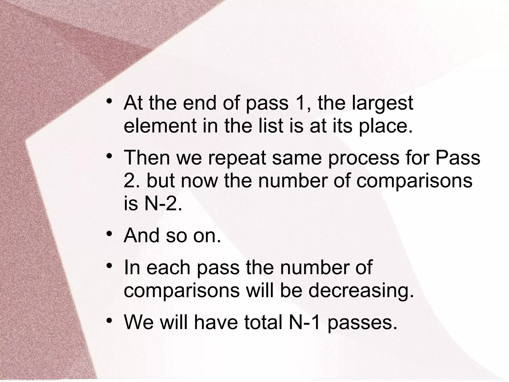 
At the end of pass 1, the largest
element in the list is at its place.

Then we repeat same process for Pass
2. but now the number of comparisons
is N-2.

And so on.

In each pass the number of
comparisons will be decreasing.

We will have total N-1 passes.
 
