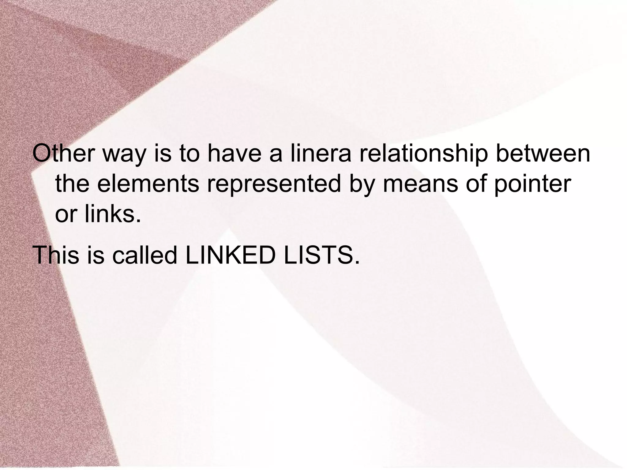 Other way is to have a linera relationship between
the elements represented by means of pointer
or links.
This is called LINKED LISTS.
 