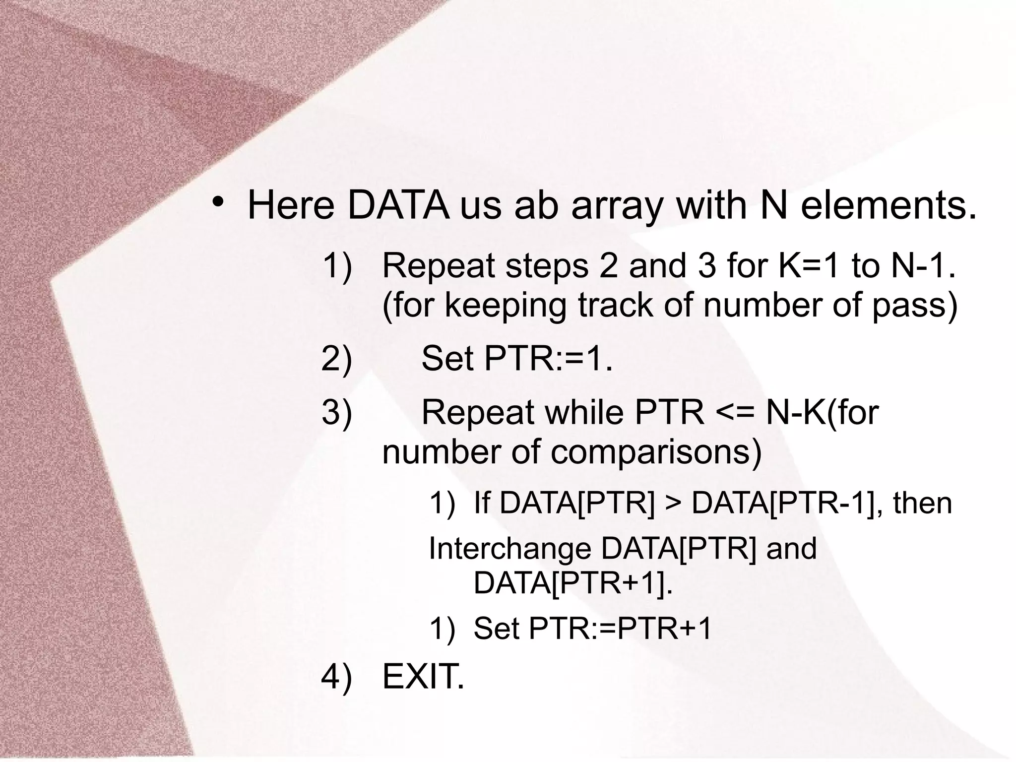 
Here DATA us ab array with N elements.
1) Repeat steps 2 and 3 for K=1 to N-1.
(for keeping track of number of pass)
2) Set PTR:=1.
3) Repeat while PTR <= N-K(for
number of comparisons)
1) If DATA[PTR] > DATA[PTR-1], then
Interchange DATA[PTR] and
DATA[PTR+1].
1) Set PTR:=PTR+1
4) EXIT.
 