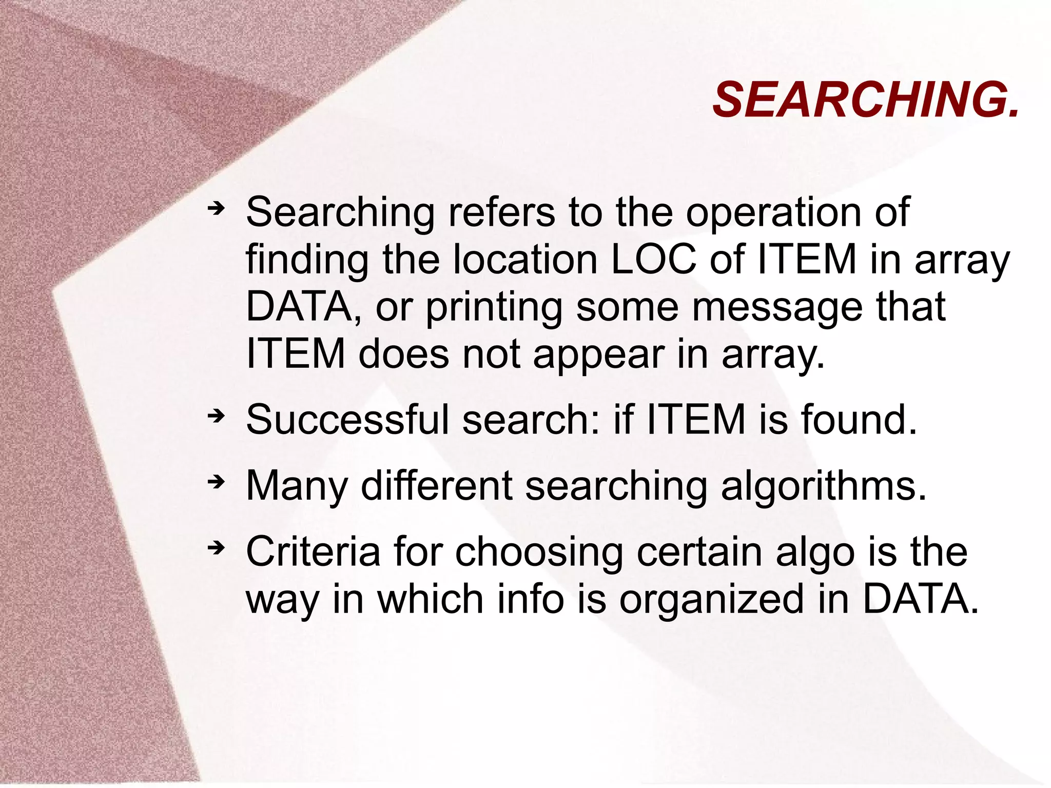 SEARCHING.

Searching refers to the operation of
finding the location LOC of ITEM in array
DATA, or printing some message that
ITEM does not appear in array.

Successful search: if ITEM is found.

Many different searching algorithms.

Criteria for choosing certain algo is the
way in which info is organized in DATA.
 