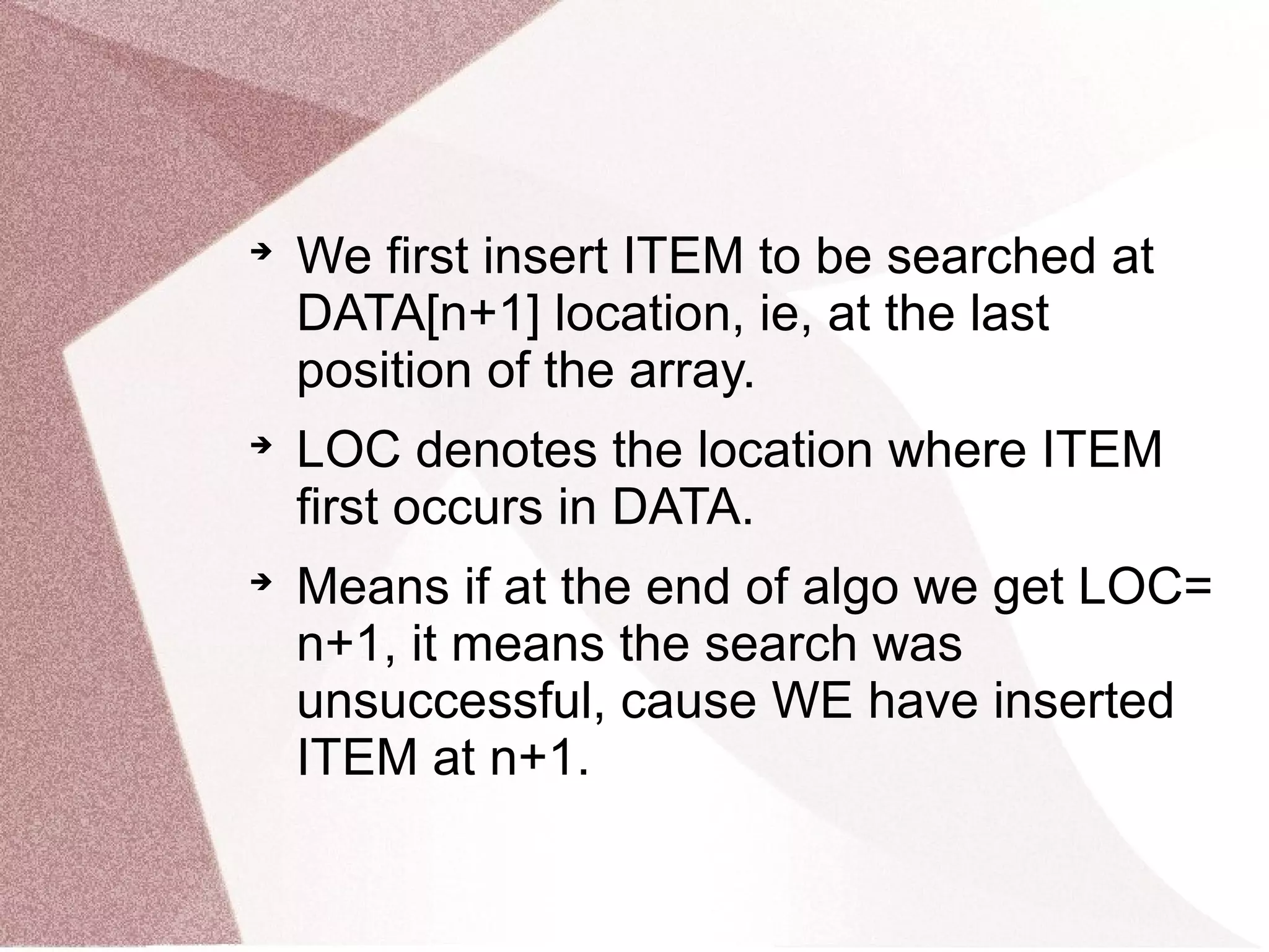 
We first insert ITEM to be searched at
DATA[n+1] location, ie, at the last
position of the array.

LOC denotes the location where ITEM
first occurs in DATA.

Means if at the end of algo we get LOC=
n+1, it means the search was
unsuccessful, cause WE have inserted
ITEM at n+1.
 