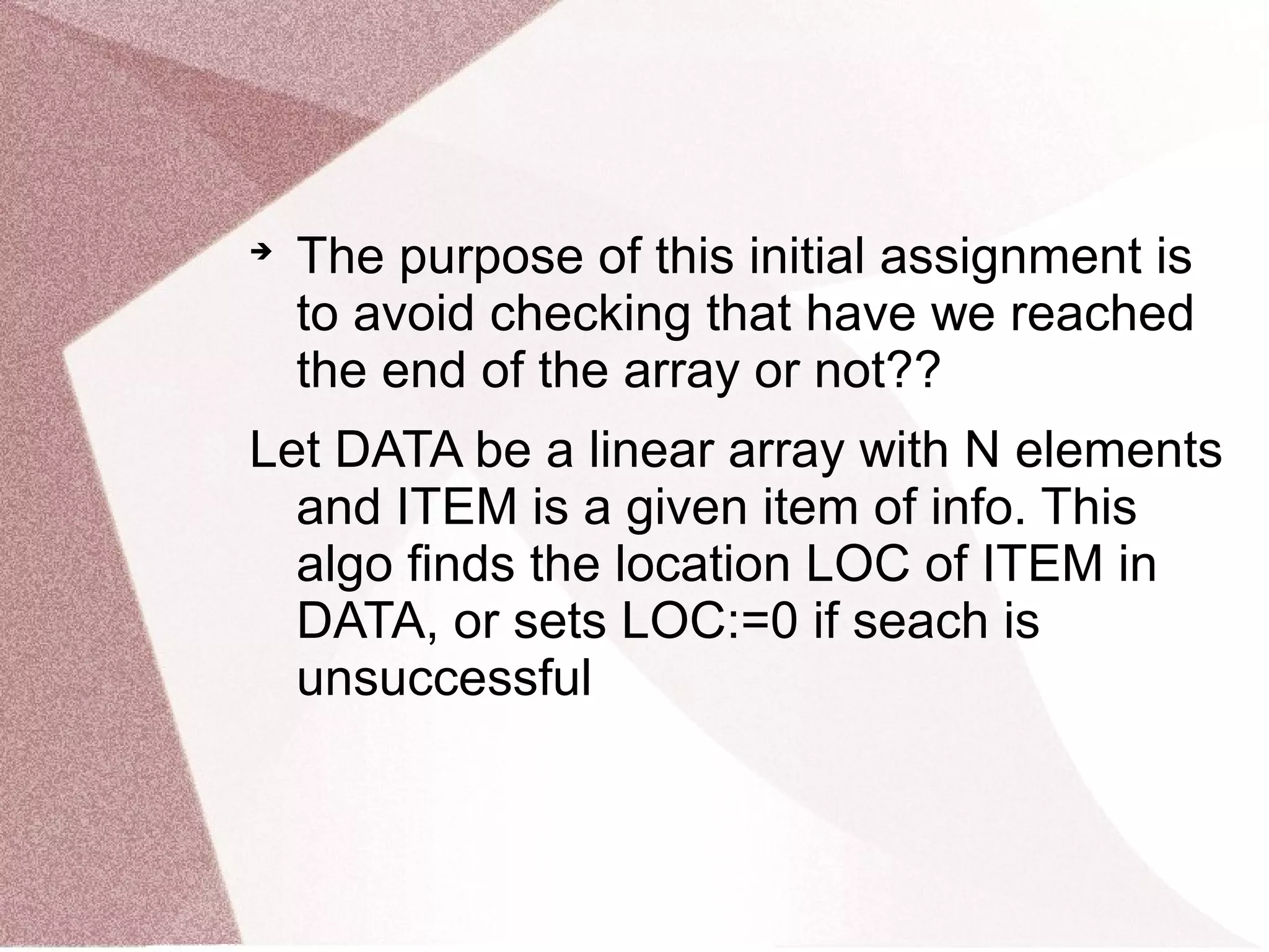 
The purpose of this initial assignment is
to avoid checking that have we reached
the end of the array or not??
Let DATA be a linear array with N elements
and ITEM is a given item of info. This
algo finds the location LOC of ITEM in
DATA, or sets LOC:=0 if seach is
unsuccessful
 