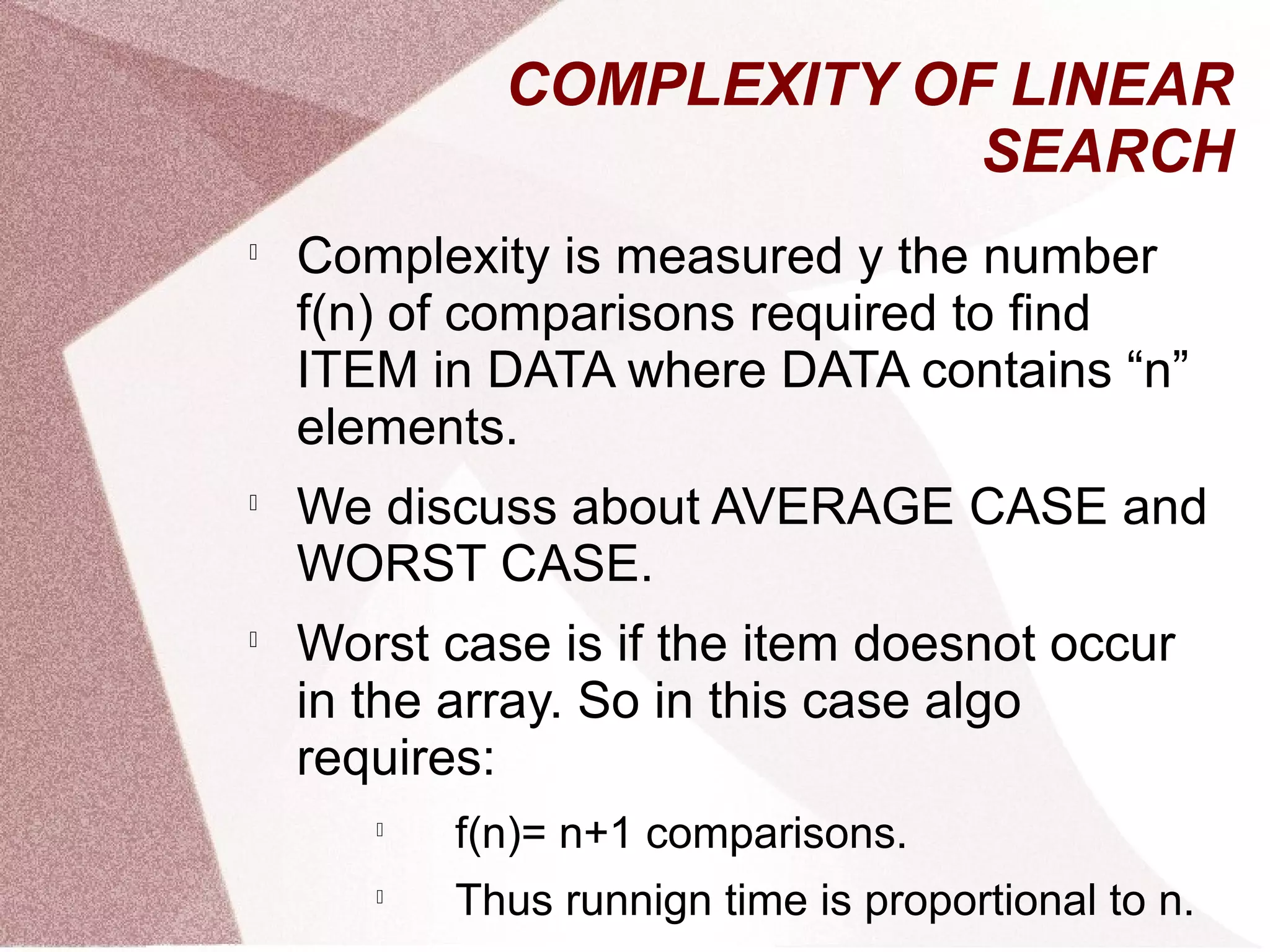 COMPLEXITY OF LINEAR
SEARCH

Complexity is measured y the number
f(n) of comparisons required to find
ITEM in DATA where DATA contains “n”
elements.

We discuss about AVERAGE CASE and
WORST CASE.

Worst case is if the item doesnot occur
in the array. So in this case algo
requires:

f(n)= n+1 comparisons.

Thus runnign time is proportional to n.
 