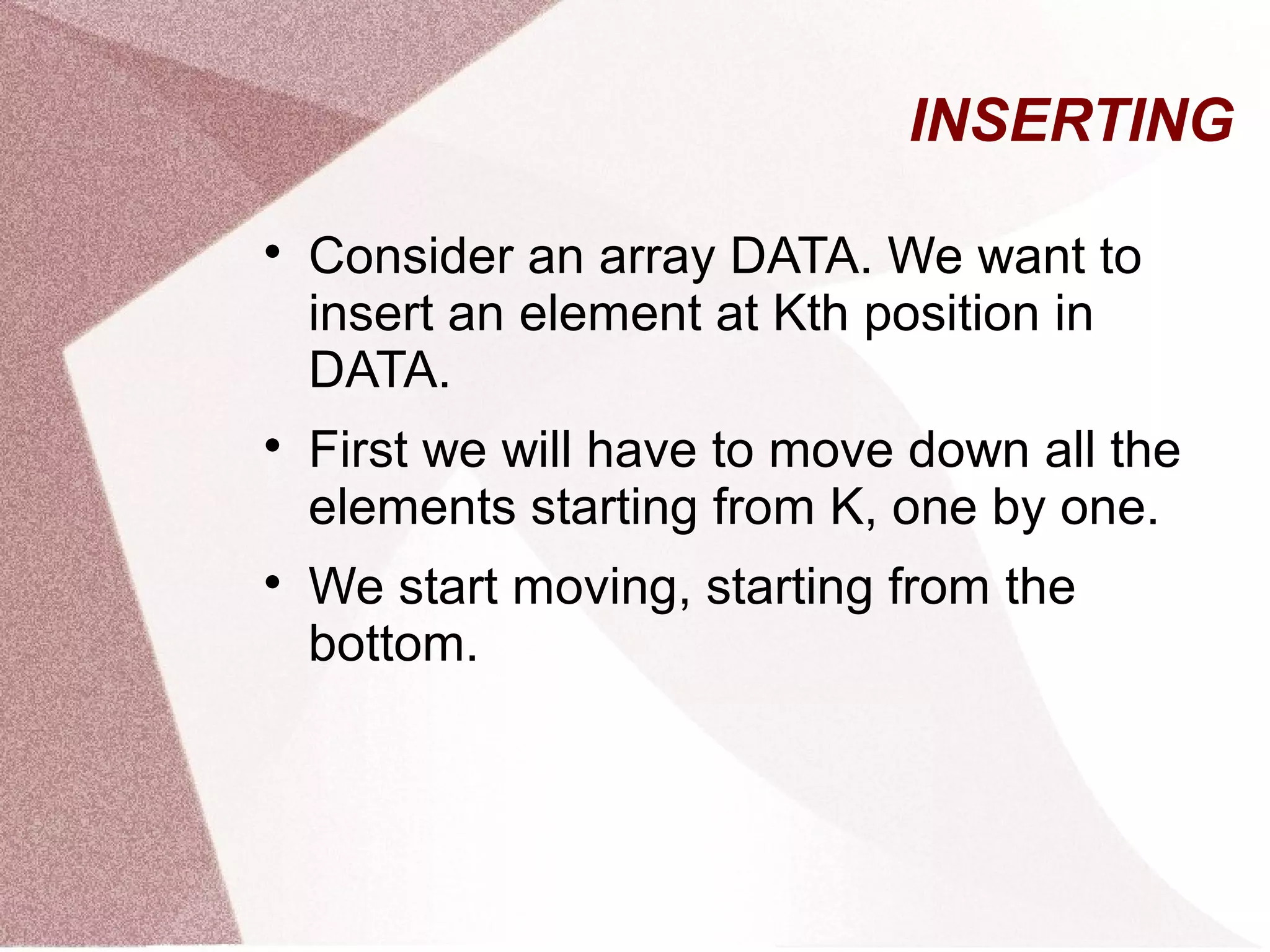 INSERTING

Consider an array DATA. We want to
insert an element at Kth position in
DATA.

First we will have to move down all the
elements starting from K, one by one.

We start moving, starting from the
bottom.
 