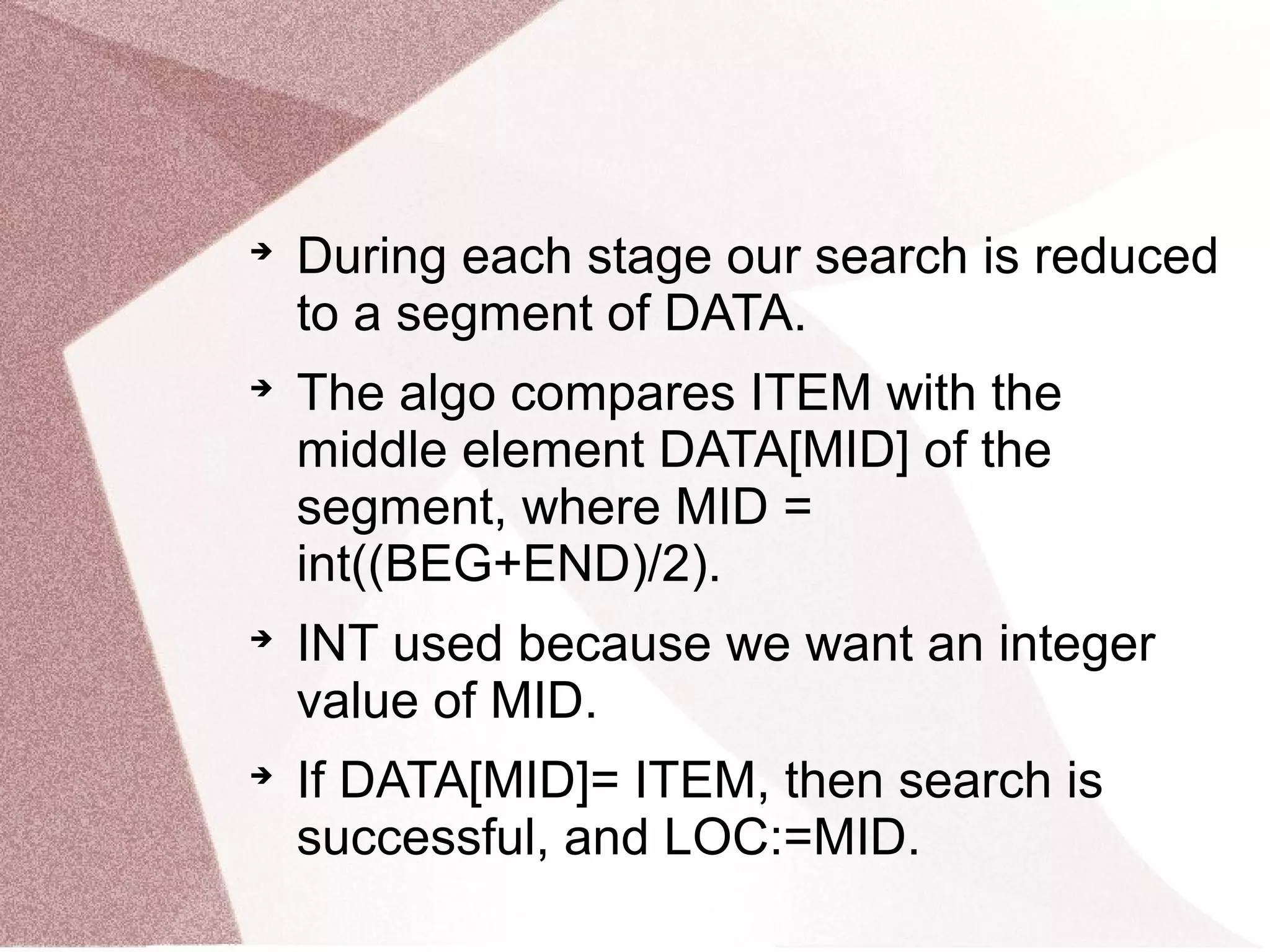 
During each stage our search is reduced
to a segment of DATA.

The algo compares ITEM with the
middle element DATA[MID] of the
segment, where MID =
int((BEG+END)/2).

INT used because we want an integer
value of MID.

If DATA[MID]= ITEM, then search is
successful, and LOC:=MID.
 